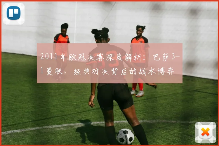 2011年欧冠决赛深度解析：巴萨3-1曼联，经典对决背后的战术博弈