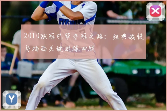 2010欧冠巴萨夺冠之路：经典战役与梅西关键进球回顾