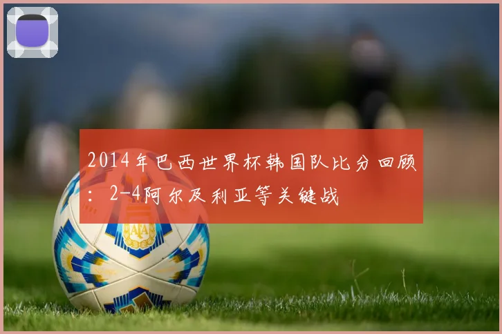 2014年巴西世界杯韩国队比分回顾：2-4阿尔及利亚等关键战