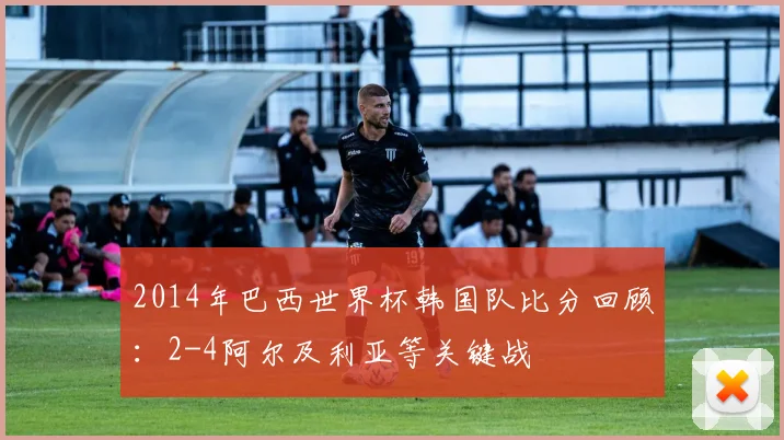 2014年巴西世界杯韩国队比分回顾：2-4阿尔及利亚等关键战