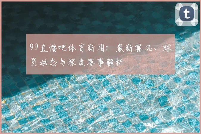 99直播吧体育新闻：最新赛况、球员动态与深度赛事解析