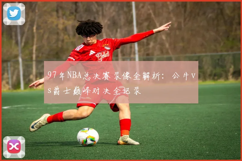 97年NBA总决赛录像全解析：公牛vs爵士巅峰对决全记录