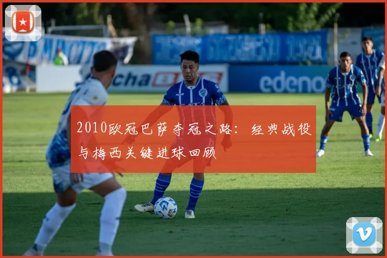 2010欧冠巴萨夺冠之路：经典战役与梅西关键进球回顾
