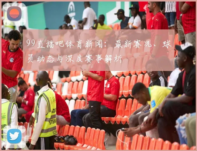 99直播吧体育新闻：最新赛况、球员动态与深度赛事解析