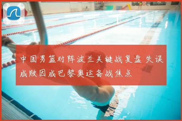 中国男篮对阵波兰关键战复盘 失误成败因成巴黎奥运备战焦点
