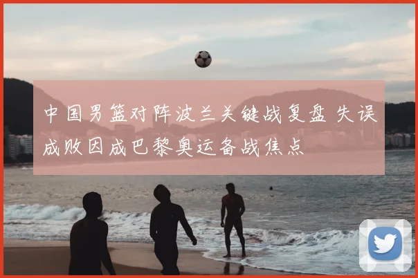 中国男篮对阵波兰关键战复盘 失误成败因成巴黎奥运备战焦点