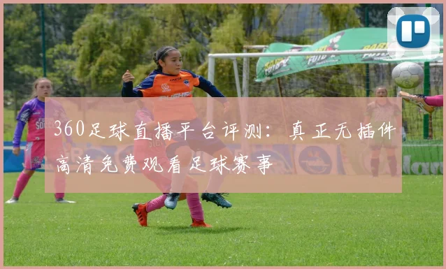 360足球直播平台评测：真正无插件高清免费观看足球赛事