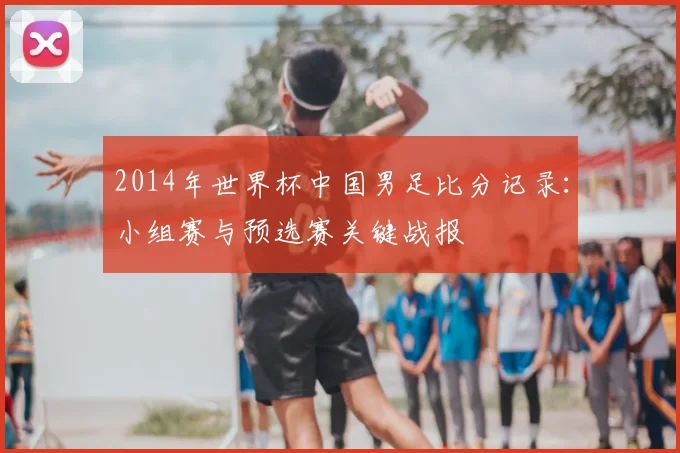 2014年世界杯中国男足比分记录：小组赛与预选赛关键战报